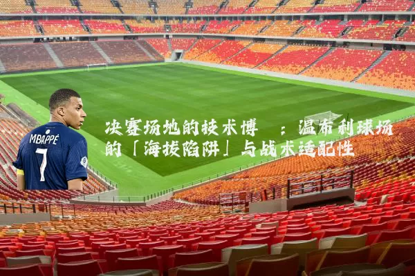 决赛场地的技术博弈:温布利球场的「海拔陷阱」与战术适配性